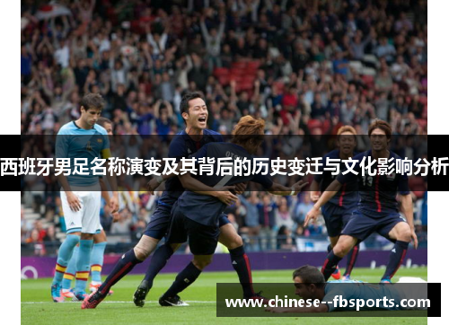 西班牙男足名称演变及其背后的历史变迁与文化影响分析 西班牙男足名称演变及其背后的历史变迁与文化影响分析