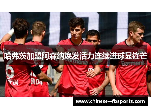 哈弗茨加盟阿森纳焕发活力连续进球显锋芒