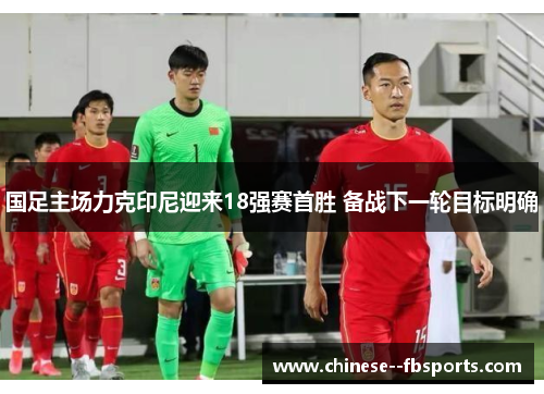 国足主场力克印尼迎来18强赛首胜 备战下一轮目标明确