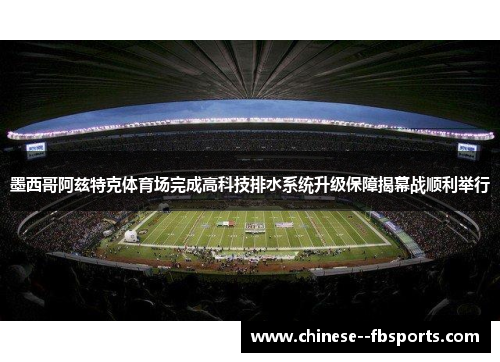 墨西哥阿兹特克体育场完成高科技排水系统升级保障揭幕战顺利举行