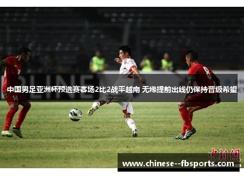 中国男足亚洲杯预选赛客场2比2战平越南 无缘提前出线仍保持晋级希望 中国男足亚洲杯预选赛客场2比2战平越南 无缘提前出线仍保持晋级希望